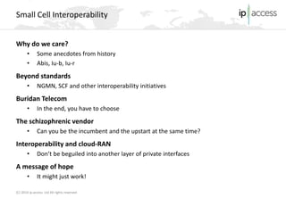 (C) 2014 ip.access Ltd All rights reserved 
Small Cell Interoperability 
Why do we care? 
• 
Some anecdotes from history 
• 
Abis, Iu-b, Iu-r 
Beyond standards 
• 
NGMN, SCF and other interoperability initiatives 
Buridan Telecom 
• 
In the end, you have to choose 
The schizophrenic vendor 
• 
Can you be the incumbent and the upstart at the same time? 
Interoperability and cloud-RAN 
• 
Don’t be beguiled into another layer of private interfaces 
A message of hope 
• 
It might just work!  