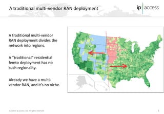 (C) 2014 ip.access Ltd All rights reserved 
A traditional multi-vendor RAN deployment 3 
A traditional multi-vendor RAN deployment divides the network into regions. 
A “traditional” residential femto deployment has no such regionality. 
Already we have a multi- vendor RAN, and it’s no niche.  