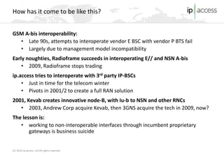 (C) 2014 ip.access Ltd All rights reserved 
How has it come to be like this? 
GSM A-bis interoperability: 
• 
Late 90s, attempts to interoperate vendor E BSC with vendor P BTS fail 
• 
Largely due to management model incompatibility 
Early noughties, Radioframe succeeds in interoperating E// and NSN A-bis 
• 
2009, Radioframe stops trading 
ip.access tries to interoperate with 3rd party IP-BSCs 
• 
Just in time for the telecom winter 
• 
Pivots in 2001/2 to create a full RAN solution 
2001, Kevab creates innovative node-B, with Iu-b to NSN and other RNCs 
• 
2003, Andrew Corp acquire Kevab, then 3GNS acquire the tech in 2009, now? 
The lesson is: 
• 
working to non-interoperable interfaces through incumbent proprietary gateways is business suicide  