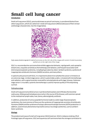 Small cell lung cancer
Introduction
Small cell lungcancer(SCLC),previouslyknownasoatcell carcinoma,isconsidereddistinctfrom
otherlungcancers,whichare callednon–small cell lungcancers(NSCLCs)because of theirclinical
and biologiccharacteristics.See the image below.
High-power photomicrographof smallcell carcinoma on the left side of the image with normal ciliated respiratory
epithelium on the right side of the image.
SCLC isa neuroendocrine carcinomathatexhibitsaggressive behavior,rapidgrowth,earlyspreadto
distantsites,exquisite sensitivitytochemotherapyandradiation,andfrequentassociationwith
distinctparaneoplasticsyndromes,includinghypercalcemia,Eaton-lambertsyndrome,syndromeof
inappropriate antidiuretichormone (SIADH) secretion,andmanyothers.
In patientswhopresentwithSCLC,itisimportanttodetermine whetherthe cancerislimitedorat
an extensive stage.Limited-stagecancer,whichispotentiallycurable,istreatedwithchemotherapy
and radiation,withsurgical resectionreservedforselectedpatientswithstage Idisease.Extensive-
stage cancer is incurable;systemicchemotherapyisusedtoimprove qualityof lifeandprolong
survival.
Pathophysiology
Small cell lungcarcinoma(SCLC) arisesinperibronchial locationsandinfiltratesthe bronchial
submucosa.Widespreadmetastasesoccurearlyinthe course of the disease,withcommonspread
to the mediastinal lymphnodes,liver,bones,adrenal glands,andbrain.
In addition,productionof variouspeptide hormonesleadstoa wide range of paraneoplastic
syndromes;the mostcommonof these are the syndrome of inappropriate secretionof antidiuretic
hormone (SIADH) andthe syndrome of ectopicadrenocorticotropichormone (ACTH) production.In
addition,autoimmune phenomenamayleadtovariousneurologicsyndromes,suchasLambert-
Eaton syndrome.
Etiology
The predominantcause of small cell lungcancer(SCLC) (andnon-SCLC) istobaccosmoking.Of all
histologictypesof lungcancer,SCLCand squamouscell carcinomahave the strongestcorrelationto
 
