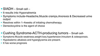  SIADH – Small cell –
 It results into Hyponatremia
 Symptoms include-Headache,Muscle cramps,Anorexia & Decreased urine
output
 Resolves within 1–4weeks of initiating chemotherapy.
 Demeclocycline is the agent of choice
 Cushing Syndrome-ACTH-producing tumors – Small cell-
 Symptoms-Muscle weakness,weight loss,hypertension,hirsutism & osteoporosis.
 Hypokalemic alkalosis and hyperglycemia are present.
 It has worse prognosis
 