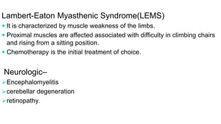 Lambert-Eaton Myasthenic Syndrome(LEMS)
 It is characterized by muscle weakness of the limbs.
 Proximal muscles are affected associated with difficulty in climbing chairs
and rising from a sitting position.
 Chemotherapy is the initial treatment of choice.
Neurologic–
Encephalomyelitis
cerebellar degeneration
retinopathy.
 