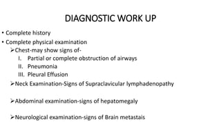 DIAGNOSTIC WORK UP
• Complete history
• Complete physical examination
Chest-may show signs of-
I. Partial or complete obstruction of airways
II. Pneumonia
III. Pleural Effusion
Neck Examination-Signs of Supraclavicular lymphadenopathy
Abdominal examination-signs of hepatomegaly
Neurological examination-signs of Brain metastais
 