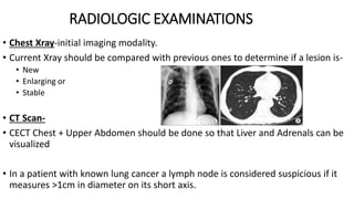 RADIOLOGIC EXAMINATIONS
• Chest Xray-initial imaging modality.
• Current Xray should be compared with previous ones to determine if a lesion is-
• New
• Enlarging or
• Stable
• CT Scan-
• CECT Chest + Upper Abdomen should be done so that Liver and Adrenals can be
visualized
• In a patient with known lung cancer a lymph node is considered suspicious if it
measures >1cm in diameter on its short axis.
 