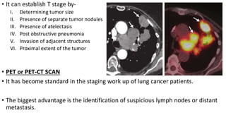 • It can establish T stage by-
I. Determining tumor size
II. Presence of separate tumor nodules
III. Presence of atelectasis
IV. Post obstructive pneumonia
V. Invasion of adjacent structures
VI. Proximal extent of the tumor
• PET or PET-CT SCAN
• It has become standard in the staging work up of lung cancer patients.
• The biggest advantage is the identification of suspicious lymph nodes or distant
metastasis.
 