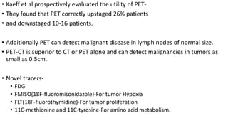 • Kaeff et al prospectively evaluated the utility of PET-
• They found that PET correctly upstaged 26% patients
• and downstaged 10-16 patients.
• Additionally PET can detect malignant disease in lymph nodes of normal size.
• PET-CT is superior to CT or PET alone and can detect malignancies in tumors as
small as 0.5cm.
• Novel tracers-
• FDG
• FMISO(18F-fluoromisonidazole)-For tumor Hypoxia
• FLT(18F-fluorothymidine)-For tumor proliferation
• 11C-methionine and 11C-tyrosine-For amino acid metabolism.
 