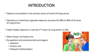 INTRODUCTION
• Tobacco consumption is the primary cause of small cell lung cancer.
• Voluntary or involuntary cigarette exposure accounts for 80% to 90% of all cases
of Lung cancer.
• Indoor Radon exposure is now the 2nd cause of Lung cancer in USA
• Other known risk factors are-
• Occupationl and environmental carcinogens-
• Asbestos
• Arsenic and
• Polycyclic Hydrocarbons
 