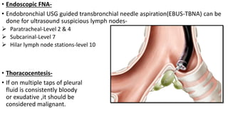 • Endoscopic FNA-
• Endobronchial USG guided transbronchial needle aspiration(EBUS-TBNA) can be
done for ultrasound suspicious lymph nodes-
 Paratracheal-Level 2 & 4
 Subcarinal-Level 7
 Hilar lymph node stations-level 10
• Thoracocentesis-
• If on multiple taps of pleural
fluid is consistently bloody
or exudative ,it should be
considered malignant.
 