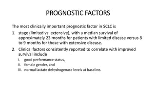 PROGNOSTIC FACTORS
The most clinically important prognostic factor in SCLC is
1. stage (limited vs. extensive), with a median survival of
approximately 23 months for patients with limited disease versus 8
to 9 months for those with extensive disease.
2. Clinical factors consistently reported to correlate with improved
survival include
I. good performance status,
II. female gender, and
III. normal lactate dehydrogenase levels at baseline.
 