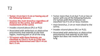 T2
• Tumor >3 cm but ≤ 5 cm or having any of
the following features:
• Involves the main bronchus regardless of
distance to the carina, but without
involvement of the carina
• Invades visceral pleura (PL1 or PL2)
• Associated with atelectasis or obstructive
pneumonitis that extends to the hilar
region, involving part or all of the lung
• T2 tumors with these features are
classified as T2a if ≤ 4 cm or if the size
cannot be determined and T2b if >4 cm
but ≤ 5 cm.
• Tumor more than 3 cm but 7 cm or less or
tumor with any of the following features
(T2 tumors with these features are
classified T2a if 5 cm or less); Involves
• main bronchus, 2 cm or more distal to the
carina;
• Invades visceral pleura (PL1 or PL2);
• Associated with atelectasis or obstructive
pneumonitis that extends to the hilar
region but does not involve the entire
lung
 
