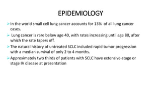 EPIDEMIOLOGY
In the world small cell lung cancer accounts for 13% of all lung cancer
cases.
 Lung cancer is rare below age 40, with rates increasing until age 80, after
which the rate tapers off.
The natural history of untreated SCLC included rapid tumor progression
with a median survival of only 2 to 4 months.
Approximately two thirds of patients with SCLC have extensive-stage or
stage IV disease at presentation
 