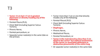 T3
• Tumor >5 cm but ≤ 7 cm in greatest
dimension or directly invading any of the
following:
• Parietal Pleura (PL3),
• Chest Wall (Including Superior Sulcus
Tumors),
• Phrenic Nerve,
• Parietal pericardium; or
• Separate tumor nodule(s) in the same lobe as
the primary
• Tumor more than 7 cm or one that directly
invades any of the following:
• Parietal Pleural (PL3)
• Chest Wall (Including Superior Sulcus
Tumors),
• Diaphragm,
• Phrenic Nerve,
• Mediastinal Pleura,
• Parietal Pericardium; or
• Tumor in the main bronchus (less than 2 cm
distal to the carina* but without involvement
of the carina; or associated atelectasis or
obstructive pneumonitis of the entire lung
• Or separate tumor nodule(s) in the same lobe
 