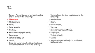 T4
• Tumor >7 cm or tumor of any size invading
one or more of the following:
• Diaphragm,
• Mediastinum,
• Heart,
• Great Vessels,
• Trachea,
• Recurrent Laryngeal Nerve,
• Esophagus,
• Vertebral Body, Or
• Carina;
• Separate tumor nodule(s) in an ipsilateral
lobe different from that of the primary
• Tumor of any size that invades any of the
following:
• Mediastinum,
• Heart,
• Great Vessels,
• Trachea,
• Recurrent Laryngeal Nerve,
• Esophagus,
• Vertebral Body,
• Carina,
• Separate tumor nodule(s) in a different
ipsilateral lobe
 