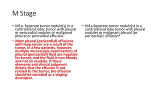 M Stage
• M1a- Separate tumor nodule(s) in a
contralateral lobe; tumor with pleural
or pericardial nodules or malignant
pleural or pericardial effusion.
• Most pleural (pericardial) effusions
with lung cancer are a result of the
tumor. In a few patients, however,
multiple microscopic examinations of
pleural (pericardial) fluid are negative
for tumor, and the fluid is non bloody
and not an exudate. If these
elements and clinical judgment
dictate that the effusion is not
related to the tumor, the effusion
should be excluded as a staging
descriptor.
• M1a Separate tumor nodule(s) in a
contralateral lobe tumor with pleural
nodules or malignant pleural (or
pericardial) effusion*
 
