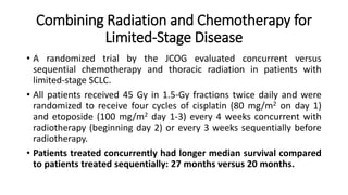Combining Radiation and Chemotherapy for
Limited-Stage Disease
• A randomized trial by the JCOG evaluated concurrent versus
sequential chemotherapy and thoracic radiation in patients with
limited-stage SCLC.
• All patients received 45 Gy in 1.5-Gy fractions twice daily and were
randomized to receive four cycles of cisplatin (80 mg/m2 on day 1)
and etoposide (100 mg/m2 day 1-3) every 4 weeks concurrent with
radiotherapy (beginning day 2) or every 3 weeks sequentially before
radiotherapy.
• Patients treated concurrently had longer median survival compared
to patients treated sequentially: 27 months versus 20 months.
 