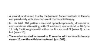 • A second randomized trial by the National Cancer Institute of Canada
compared early with late concurrent chemoradiotherapy.
• In this trial, 308 patients received cyclophosphamide, doxorubicin,
and vincristine alternating with EP and were randomized to 40 Gy in
15 daily fractions given with either the first cycle of EP (week 3) or the
last (week 15).
• The median survival improved to 21 months with early radiotherapy
versus 16 months with late treatment (p = .008).
 