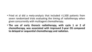 • Fried et al did a meta-analysis that included >1,500 patients from
seven randomized trials evaluating the timing of radiotherapy when
given concurrently with multiagent chemotherapy.
• The use of early thoracic radiotherapy, with cycle 1 or 2 of
chemotherapy, was associated with improved 2-year OS compared
to delayed or sequential chemotherapy and radiation.
 