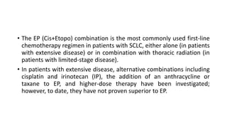 • The EP (Cis+Etopo) combination is the most commonly used first-line
chemotherapy regimen in patients with SCLC, either alone (in patients
with extensive disease) or in combination with thoracic radiation (in
patients with limited-stage disease).
• In patients with extensive disease, alternative combinations including
cisplatin and irinotecan (IP), the addition of an anthracycline or
taxane to EP, and higher-dose therapy have been investigated;
however, to date, they have not proven superior to EP.
 