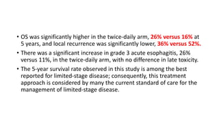 • OS was significantly higher in the twice-daily arm, 26% versus 16% at
5 years, and local recurrence was significantly lower, 36% versus 52%.
• There was a significant increase in grade 3 acute esophagitis, 26%
versus 11%, in the twice-daily arm, with no difference in late toxicity.
• The 5-year survival rate observed in this study is among the best
reported for limited-stage disease; consequently, this treatment
approach is considered by many the current standard of care for the
management of limited-stage disease.
 