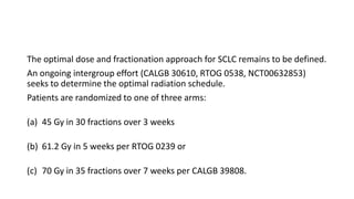 The optimal dose and fractionation approach for SCLC remains to be defined.
An ongoing intergroup effort (CALGB 30610, RTOG 0538, NCT00632853)
seeks to determine the optimal radiation schedule.
Patients are randomized to one of three arms:
(a) 45 Gy in 30 fractions over 3 weeks
(b) 61.2 Gy in 5 weeks per RTOG 0239 or
(c) 70 Gy in 35 fractions over 7 weeks per CALGB 39808.
 