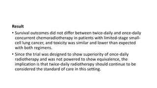 Result
• Survival outcomes did not differ between twice-daily and once-daily
concurrent chemoradiotherapy in patients with limited-stage small-
cell lung cancer, and toxicity was similar and lower than expected
with both regimens.
• Since the trial was designed to show superiority of once-daily
radiotherapy and was not powered to show equivalence, the
implication is that twice-daily radiotherapy should continue to be
considered the standard of care in this setting.
 