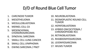 D/D of Round Blue Cell Tumor
1. CARCINOID TUMOR
2. MESOTHELIOMA
3. MEDULLOBLASTOMA
4. MERKEL CELL CA
5. MESENCHYMAL
CHONDROSARCOMA
6. SYNOVIAL SARCOMA
7. SMALL CELL LUNG CANCER
8. SMALL CELL LYMPHOMA
9. EWING SARCOMA / PNET
10. NEUROBLASTOMA
11. DESMOPLASTIC ROUND CELL
TUMOR
12. HEPATOBLASTOMA
13. HYBRID ONCOCYTOMA /
CHROMOPHOBE RCC
14. RETINOBLASTOMA
15. RHABDOMYOSARCOMA
16. LEIOMYOSARCOMA
17. WILMS TUMOR
 