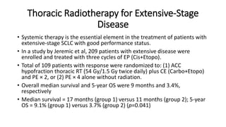 Thoracic Radiotherapy for Extensive-Stage
Disease
• Systemic therapy is the essential element in the treatment of patients with
extensive-stage SCLC with good performance status.
• In a study by Jeremic et al, 209 patients with extensive disease were
enrolled and treated with three cycles of EP (Cis+Etopo).
• Total of 109 patients with response were randomized to: (1) ACC
hypofraction thoracic RT (54 Gy/1.5 Gy twice daily) plus CE (Carbo+Etopo)
and PE × 2, or (2) PE × 4 alone without radiation.
• Overall median survival and 5-year OS were 9 months and 3.4%,
respectively
• Median survival = 17 months (group 1) versus 11 months (group 2); 5-year
OS = 9.1% (group 1) versus 3.7% (group 2) (p=0.041)
 