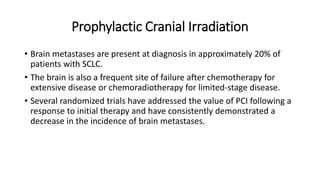 Prophylactic Cranial Irradiation
• Brain metastases are present at diagnosis in approximately 20% of
patients with SCLC.
• The brain is also a frequent site of failure after chemotherapy for
extensive disease or chemoradiotherapy for limited-stage disease.
• Several randomized trials have addressed the value of PCI following a
response to initial therapy and have consistently demonstrated a
decrease in the incidence of brain metastases.
 