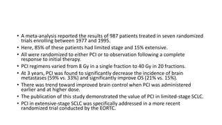 • A meta-analysis reported the results of 987 patients treated in seven randomized
trials enrolling between 1977 and 1995.
• Here, 85% of these patients had limited stage and 15% extensive.
• All were randomized to either PCI or to observation following a complete
response to initial therapy.
• PCI regimens varied from 8 Gy in a single fraction to 40 Gy in 20 fractions.
• At 3 years, PCI was found to significantly decrease the incidence of brain
metastases (59% vs. 33%) and significantly improve OS (21% vs. 15%).
• There was trend toward improved brain control when PCI was administered
earlier and at higher dose.
• The publication of this study demonstrated the value of PCI in limited-stage SCLC.
• PCI in extensive-stage SCLC was specifically addressed in a more recent
randomized trial conducted by the EORTC.
 