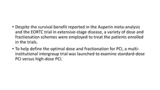 • Despite the survival benefit reported in the Auperin meta-analysis
and the EORTC trial in extensive-stage disease, a variety of dose and
fractionation schemes were employed to treat the patients enrolled
in the trials.
• To help define the optimal dose and fractionation for PCI, a multi-
institutional intergroup trial was launched to examine standard-dose
PCI versus high-dose PCI.
 