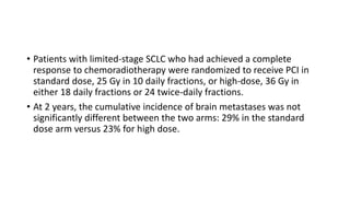 • Patients with limited-stage SCLC who had achieved a complete
response to chemoradiotherapy were randomized to receive PCI in
standard dose, 25 Gy in 10 daily fractions, or high-dose, 36 Gy in
either 18 daily fractions or 24 twice-daily fractions.
• At 2 years, the cumulative incidence of brain metastases was not
significantly different between the two arms: 29% in the standard
dose arm versus 23% for high dose.
 