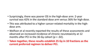 • Surprisingly, there was poorer OS in the high-dose arm: 2-year
survival was 42% in the standard dose arm versus 36% for high dose.
• This was attributed to a higher cancer-related mortality in the high-
dose arm.
• Wolfson et al recently reported the results of these assessments and
observed an increased incidence of chronic neurotoxicity at 12
months after PCI in the 36-Gy cohort (p = .02).
• Taken together, these results establish 25 Gy in 10 fractions as the
current preferred regimen to deliver PCI.
 