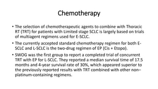 Chemotherapy
• The selection of chemotherapeutic agents to combine with Thoracic
RT (TRT) for patients with Limited stage SCLC is largely based on trials
of multiagent regimens used for E-SCLC.
• The currently accepted standard chemotherapy regimen for both E-
SCLC and L-SCLC is the two-drug regimen of EP (Cis + Etopo).
• SWOG was the first group to report a completed trial of concurrent
TRT with EP for L-SCLC. They reported a median survival time of 17.5
months and 4-year survival rate of 30%, which appeared superior to
the previously reported results with TRT combined with other non–
platinum-containing regimens.
 