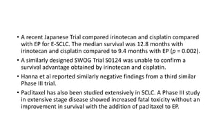 • A recent Japanese Trial compared irinotecan and cisplatin compared
with EP for E-SCLC. The median survival was 12.8 months with
irinotecan and cisplatin compared to 9.4 months with EP (p = 0.002).
• A similarly designed SWOG Trial S0124 was unable to confirm a
survival advantage obtained by irinotecan and cisplatin.
• Hanna et al reported similarly negative findings from a third similar
Phase III trial.
• Paclitaxel has also been studied extensively in SCLC. A Phase III study
in extensive stage disease showed increased fatal toxicity without an
improvement in survival with the addition of paclitaxel to EP.
 