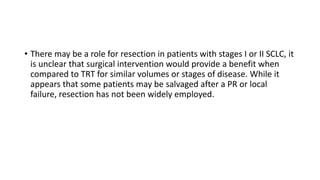 • There may be a role for resection in patients with stages I or II SCLC, it
is unclear that surgical intervention would provide a benefit when
compared to TRT for similar volumes or stages of disease. While it
appears that some patients may be salvaged after a PR or local
failure, resection has not been widely employed.
 