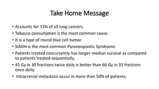 Take Home Message
• Accounts for 13% of all lung cancers.
• Tobacco consumption is the most common cause.
• It is a type of round blue cell tumor.
• SIADH is the most common Paraneoplastic Syndrome.
• Patients treated concurrently has longer median survival as compared
to patients treated sequentially.
• 45 Gy in 30 fractions twice daily is better than 66 Gy in 33 fractions
once daily.
• Intracranial metastasis occur in more than 50% of patients.
 