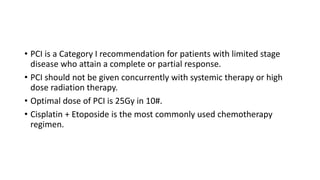 • PCI is a Category I recommendation for patients with limited stage
disease who attain a complete or partial response.
• PCI should not be given concurrently with systemic therapy or high
dose radiation therapy.
• Optimal dose of PCI is 25Gy in 10#.
• Cisplatin + Etoposide is the most commonly used chemotherapy
regimen.
 