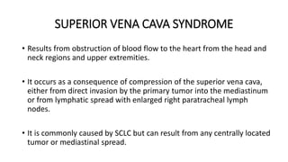 SUPERIOR VENA CAVA SYNDROME
• Results from obstruction of blood flow to the heart from the head and
neck regions and upper extremities.
• It occurs as a consequence of compression of the superior vena cava,
either from direct invasion by the primary tumor into the mediastinum
or from lymphatic spread with enlarged right paratracheal lymph
nodes.
• It is commonly caused by SCLC but can result from any centrally located
tumor or mediastinal spread.
 