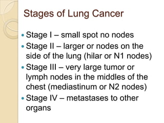 Stages of Lung Cancer
 Stage I – small spot no nodes
 Stage II – larger or nodes on the
side of the lung (hilar or N1 nodes)
 Stage III – very large tumor or
lymph nodes in the middles of the
chest (mediastinum or N2 nodes)
 Stage IV – metastases to other
organs
 