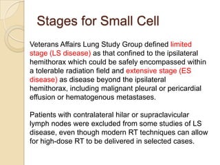 Stages for Small Cell
Veterans Affairs Lung Study Group defined limited
stage (LS disease) as that confined to the ipsilateral
hemithorax which could be safely encompassed within
a tolerable radiation field and extensive stage (ES
disease) as disease beyond the ipsilateral
hemithorax, including malignant pleural or pericardial
effusion or hematogenous metastases.
Patients with contralateral hilar or supraclavicular
lymph nodes were excluded from some studies of LS
disease, even though modern RT techniques can allow
for high-dose RT to be delivered in selected cases.
 