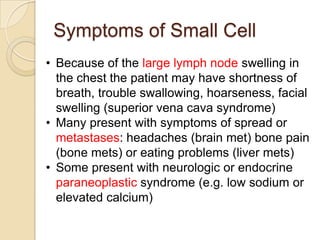 Symptoms of Small Cell
• Because of the large lymph node swelling in
the chest the patient may have shortness of
breath, trouble swallowing, hoarseness, facial
swelling (superior vena cava syndrome)
• Many present with symptoms of spread or
metastases: headaches (brain met) bone pain
(bone mets) or eating problems (liver mets)
• Some present with neurologic or endocrine
paraneoplastic syndrome (e.g. low sodium or
elevated calcium)
 