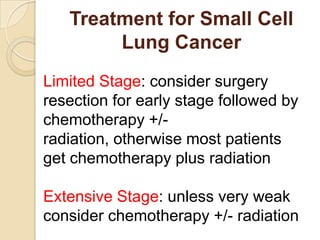 Treatment for Small Cell
Lung Cancer
Limited Stage: consider surgery
resection for early stage followed by
chemotherapy +/-
radiation, otherwise most patients
get chemotherapy plus radiation
Extensive Stage: unless very weak
consider chemotherapy +/- radiation
 
