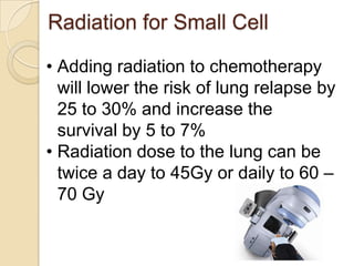Radiation for Small Cell
• Adding radiation to chemotherapy
will lower the risk of lung relapse by
25 to 30% and increase the
survival by 5 to 7%
• Radiation dose to the lung can be
twice a day to 45Gy or daily to 60 –
70 Gy
 