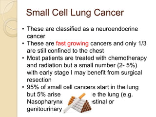 Small Cell Lung Cancer
• These are classified as a neuroendocrine
cancer
• These are fast growing cancers and only 1/3
are still confined to the chest
• Most patients are treated with chemotherapy
and radiation but a small number (2- 5%)
with early stage I may benefit from surgical
resection
• 95% of small cell cancers start in the lung
but 5% arise from outside the lung (e.g.
Nasopharynx, gastrointestinal or
genitourinary sites
 