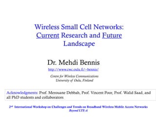 Wireless Small Cell Networks: Current Research and Future Landscape 
Dr. Mehdi Bennis 
http://www.cwc.oulu.fi/~bennis/ 
Centre for Wireless Communications 
University of Oulu, Finland 
2nd International Workshop on Challenges and Trends on Broadband Wireless Mobile Access Networks Beyond LTE-A 
Acknowledgments: Prof. Merouane Debbah, Prof. Vincent Poor, Prof. Walid Saad, and all PhD students and collaborators  