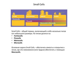 Small Cells
Small Cells – общий термин, включающий в себя несколько типов
сот небольшого размера. По типам делится на:
• Femtocells
• Picocells
• Metrocells
• Microcells
Основная задача Small Cells – обеспечить емкость и покрытие в
зонах, где это невозможно (или трудно) обеспечить с помощью
Macrocells.
 