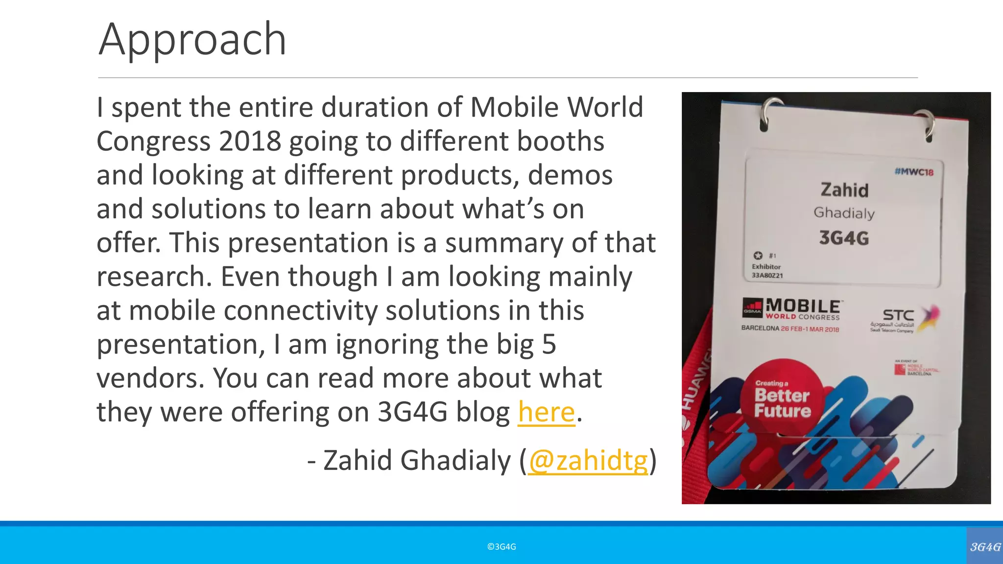 Approach
I spent the entire duration of Mobile World
Congress 2018 going to different booths
and looking at different products, demos
and solutions to learn about what’s on
offer. This presentation is a summary of that
research. Even though I am looking mainly
at mobile connectivity solutions in this
presentation, I am ignoring the big 5
vendors. You can read more about what
they were offering on 3G4G blog here.
- Zahid Ghadialy (@zahidtg)
©3G4G
 