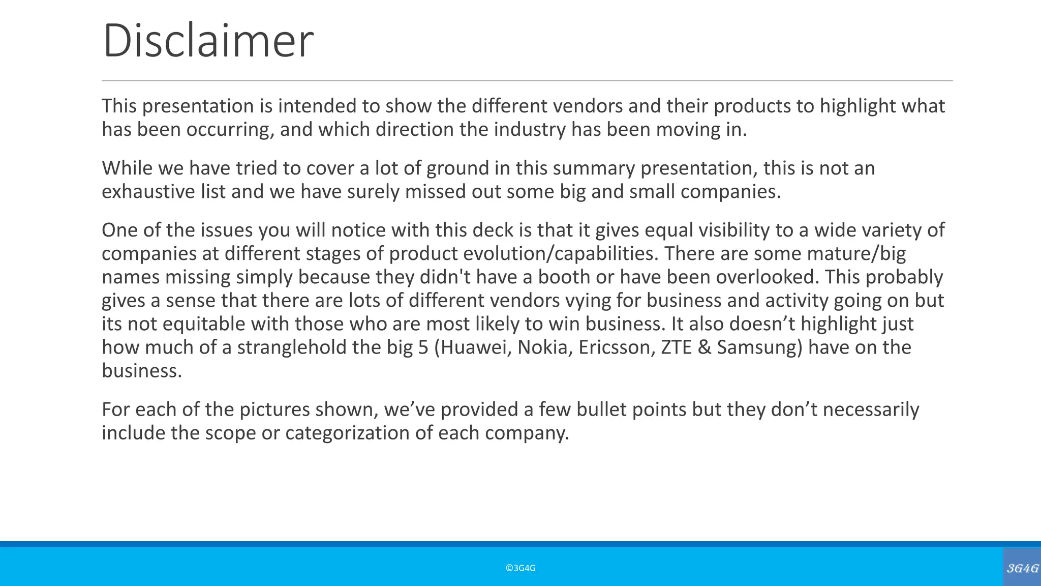 Disclaimer
This presentation is intended to show the different vendors and their products to highlight what
has been occurring, and which direction the industry has been moving in.
While we have tried to cover a lot of ground in this summary presentation, this is not an
exhaustive list and we have surely missed out some big and small companies.
One of the issues you will notice with this deck is that it gives equal visibility to a wide variety of
companies at different stages of product evolution/capabilities. There are some mature/big
names missing simply because they didn't have a booth or have been overlooked. This probably
gives a sense that there are lots of different vendors vying for business and activity going on but
its not equitable with those who are most likely to win business. It also doesn’t highlight just
how much of a stranglehold the big 5 (Huawei, Nokia, Ericsson, ZTE & Samsung) have on the
business.
For each of the pictures shown, we’ve provided a few bullet points but they don’t necessarily
include the scope or categorization of each company.
©3G4G
 