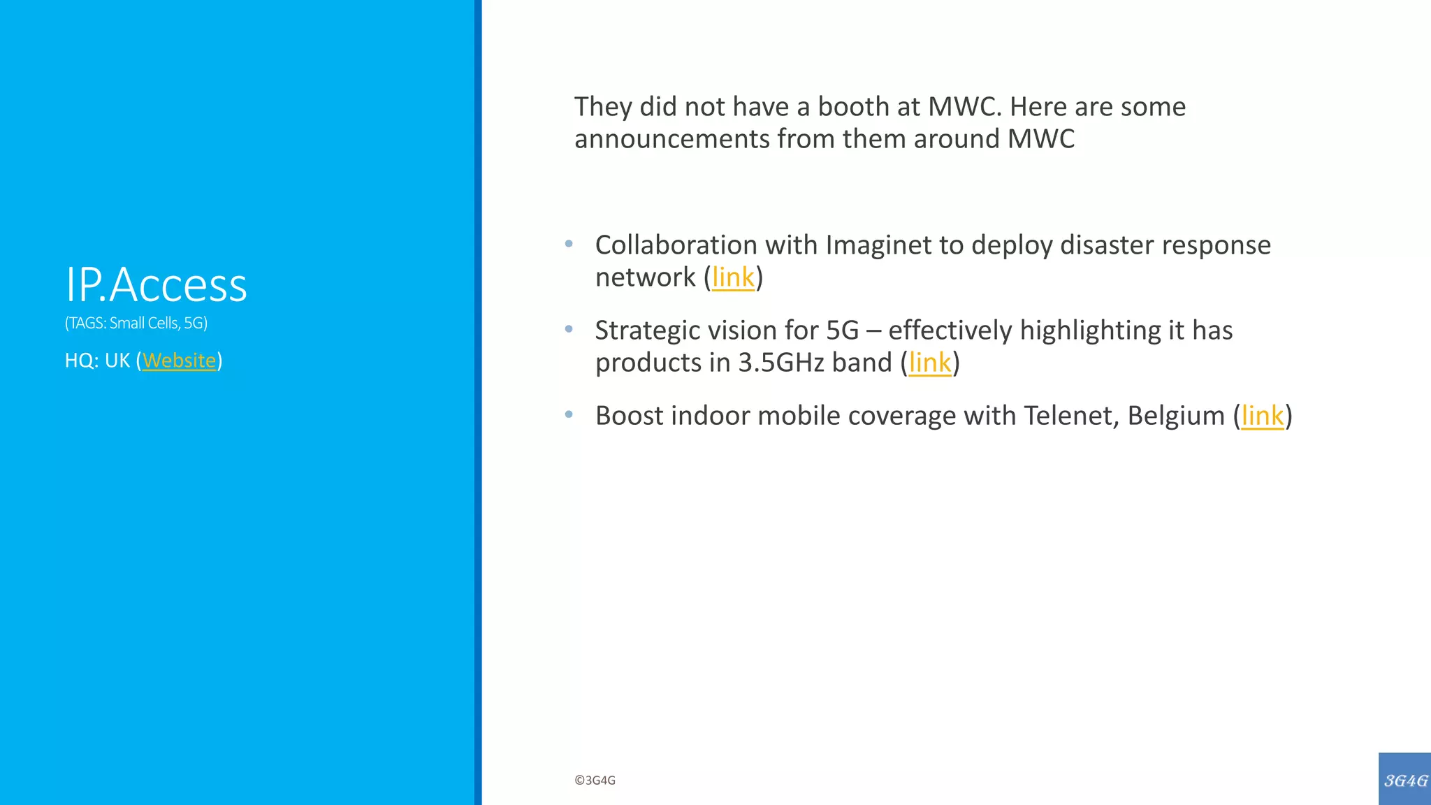 IP.Access
(TAGS:SmallCells,5G)
They did not have a booth at MWC. Here are some
announcements from them around MWC
• Collaboration with Imaginet to deploy disaster response
network (link)
• Strategic vision for 5G – effectively highlighting it has
products in 3.5GHz band (link)
• Boost indoor mobile coverage with Telenet, Belgium (link)
HQ: UK (Website)
©3G4G
 