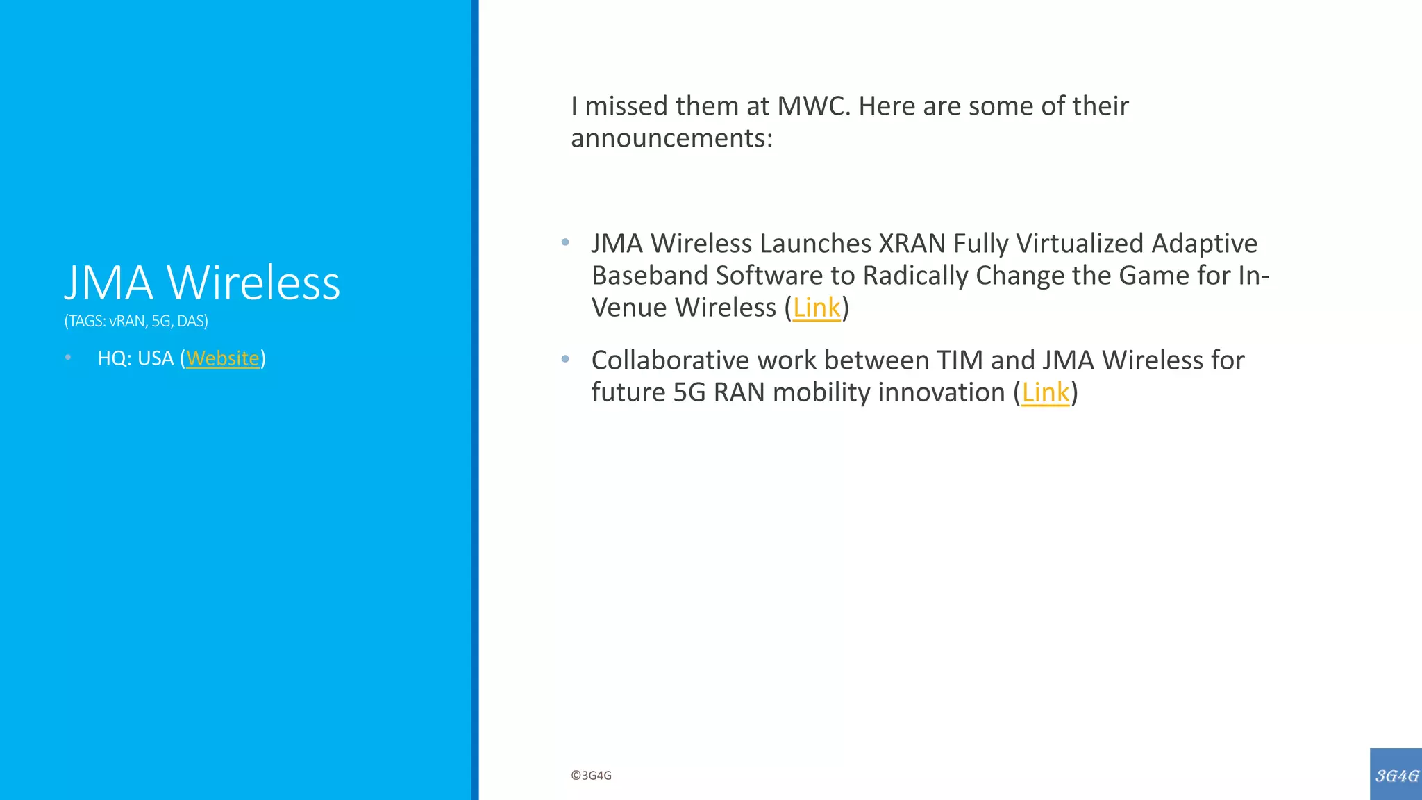 JMA Wireless
(TAGS:vRAN,5G,DAS)
I missed them at MWC. Here are some of their
announcements:
• JMA Wireless Launches XRAN Fully Virtualized Adaptive
Baseband Software to Radically Change the Game for In-
Venue Wireless (Link)
• Collaborative work between TIM and JMA Wireless for
future 5G RAN mobility innovation (Link)
• HQ: USA (Website)
©3G4G
 